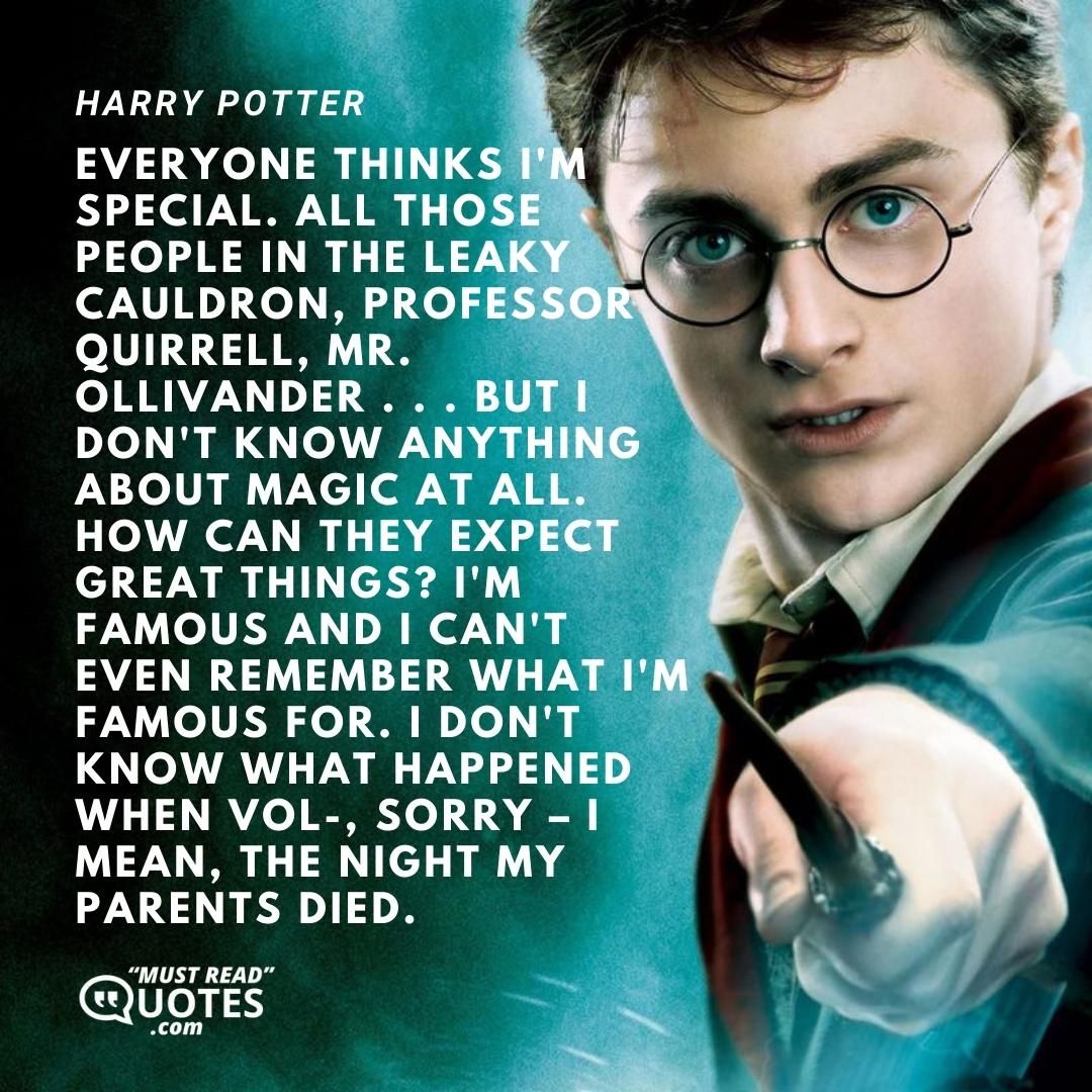 Everyone thinks I'm special. All those people in the Leaky Cauldron, Professor Quirrell, Mr. Ollivander . . . but I don't know anything about magic at all. How can they expect great things? I'm famous and I can't even remember what I'm famous for. I don't know what happened when Vol-, sorry – I mean, the night my parents died.