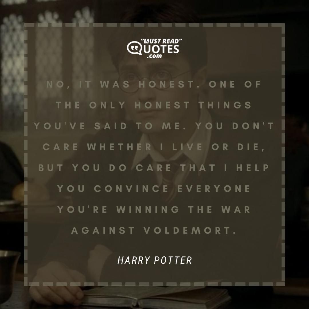 No, it was honest. One of the only honest things you've said to me. You don't care whether I live or die, but you do care that I help you convince everyone you're winning the war against Voldemort.