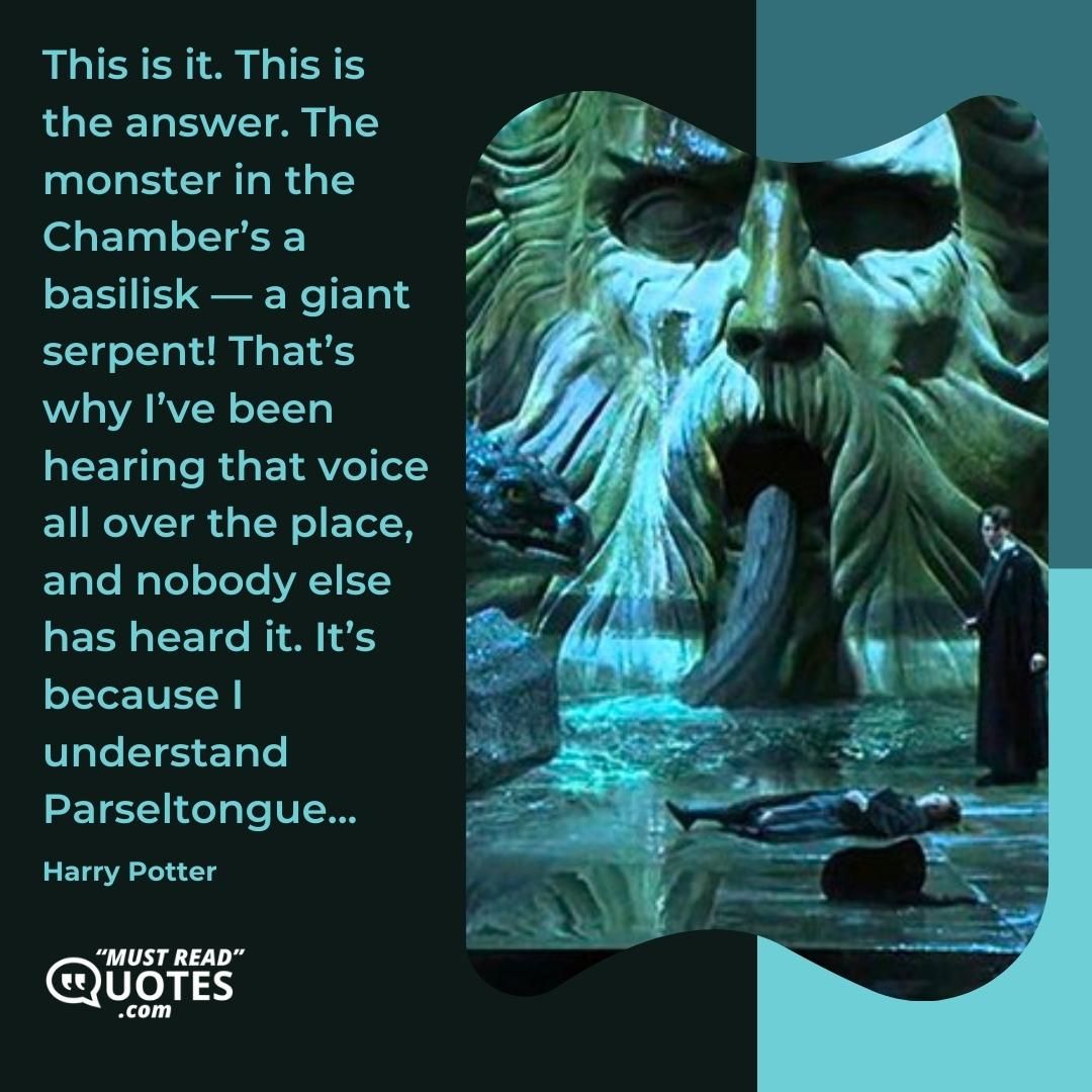 This is it. This is the answer. The monster in the Chamber’s a basilisk — a giant serpent! That’s why I’ve been hearing that voice all over the place, and nobody else has heard it. It’s because I understand Parseltongue...