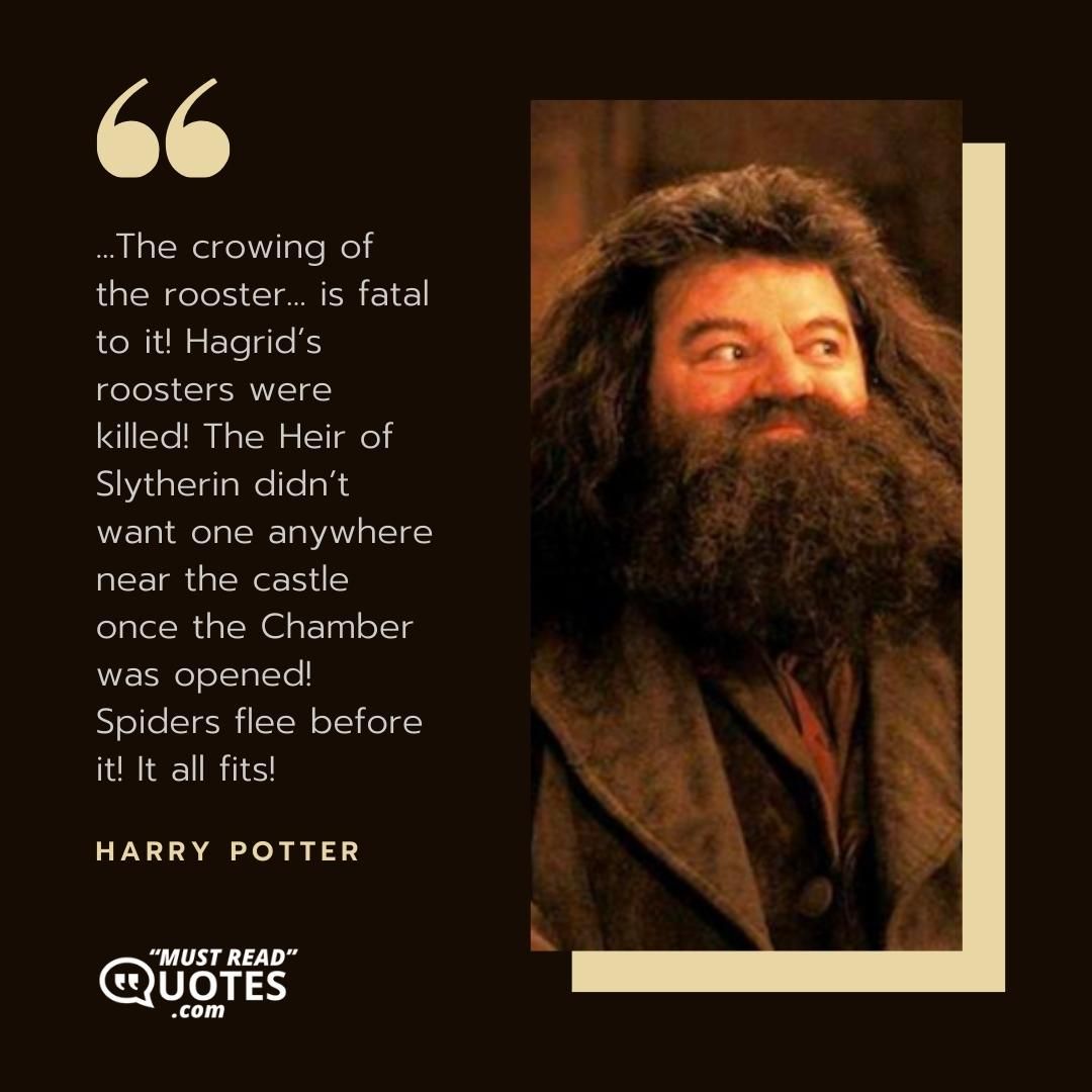 ...The crowing of the rooster... is fatal to it! Hagrid’s roosters were killed! The Heir of Slytherin didn’t want one anywhere near the castle once the Chamber was opened! Spiders flee before it! It all fits!