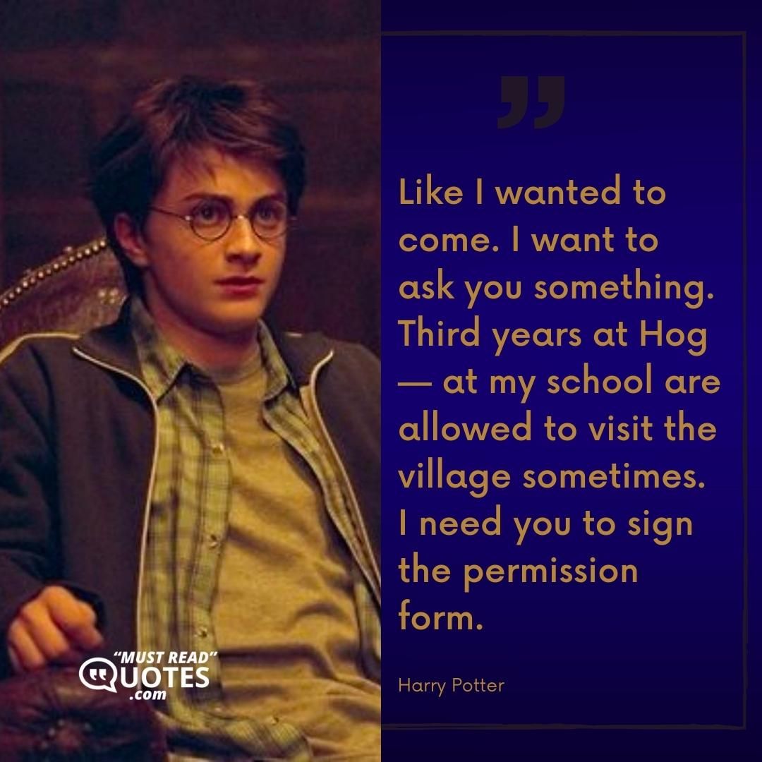 Like I wanted to come. I want to ask you something. Third years at Hog — at my school are allowed to visit the village sometimes. I need you to sign the permission form.