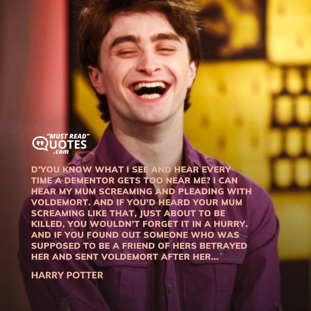 D’you know what I see and hear every time a dementor gets too near me? I can hear my mum screaming and pleading with Voldemort. And if you’d heard your mum screaming like that, just about to be killed, you wouldn’t forget it in a hurry. And if you found out someone who was supposed to be a friend of hers betrayed her and sent Voldemort after her...
