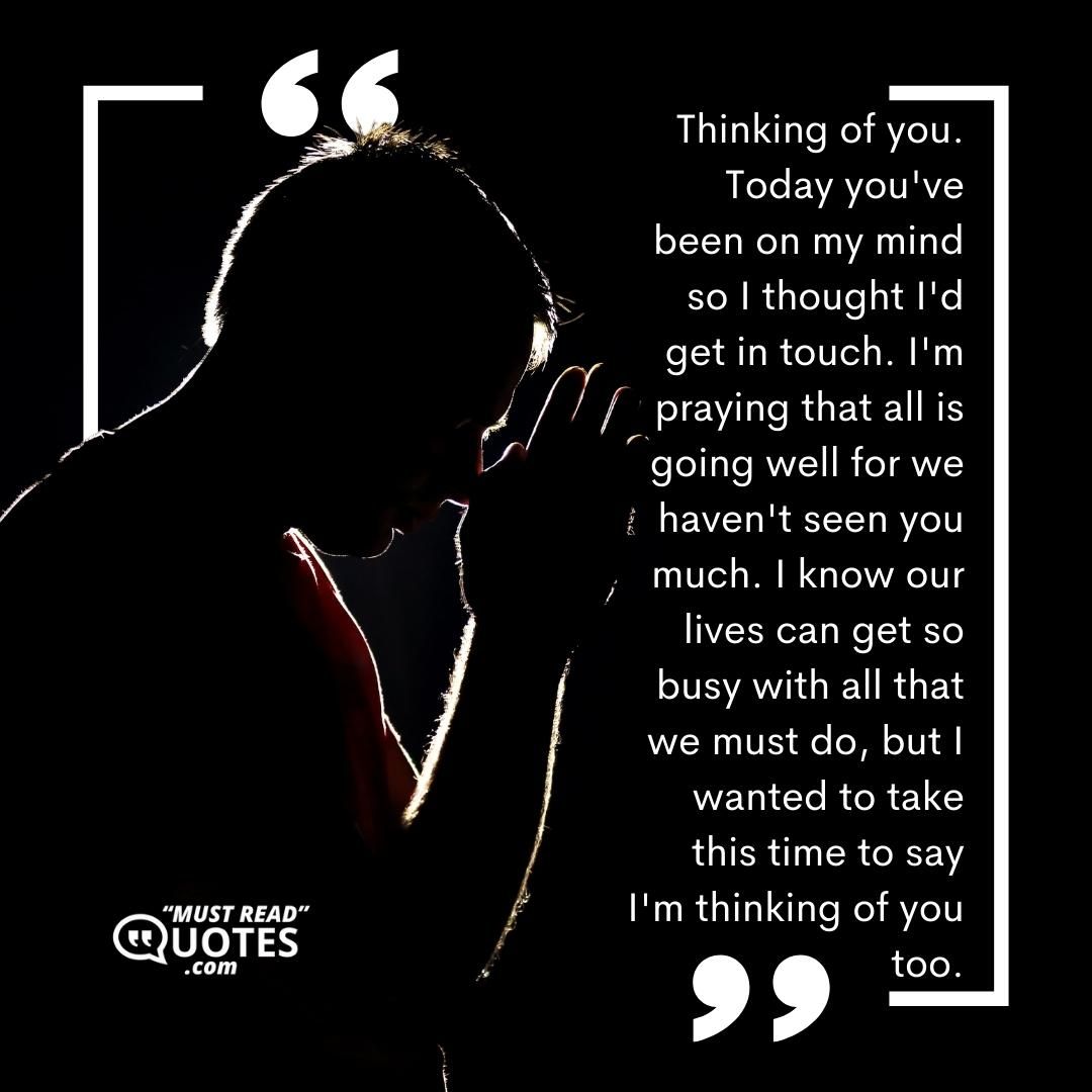 Thinking of you. Today you've been on my mind so I thought I'd get in touch. I'm praying that all is going well for we haven't seen you much. I know our lives can get so busy with all that we must do, but I wanted to take this time to say I'm thinking of you too.