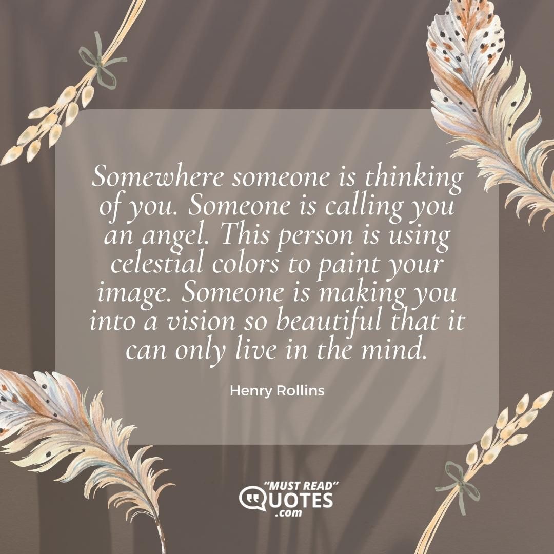 Somewhere someone is thinking of you. Someone is calling you an angel. This person is using celestial colors to paint your image. Someone is making you into a vision so beautiful that it can only live in the mind.