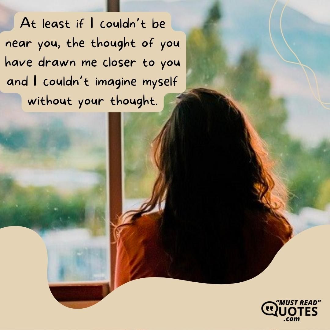 At least if I couldn’t be near you, the thought of you have drawn me closer to you and I couldn’t imagine myself without your thought.