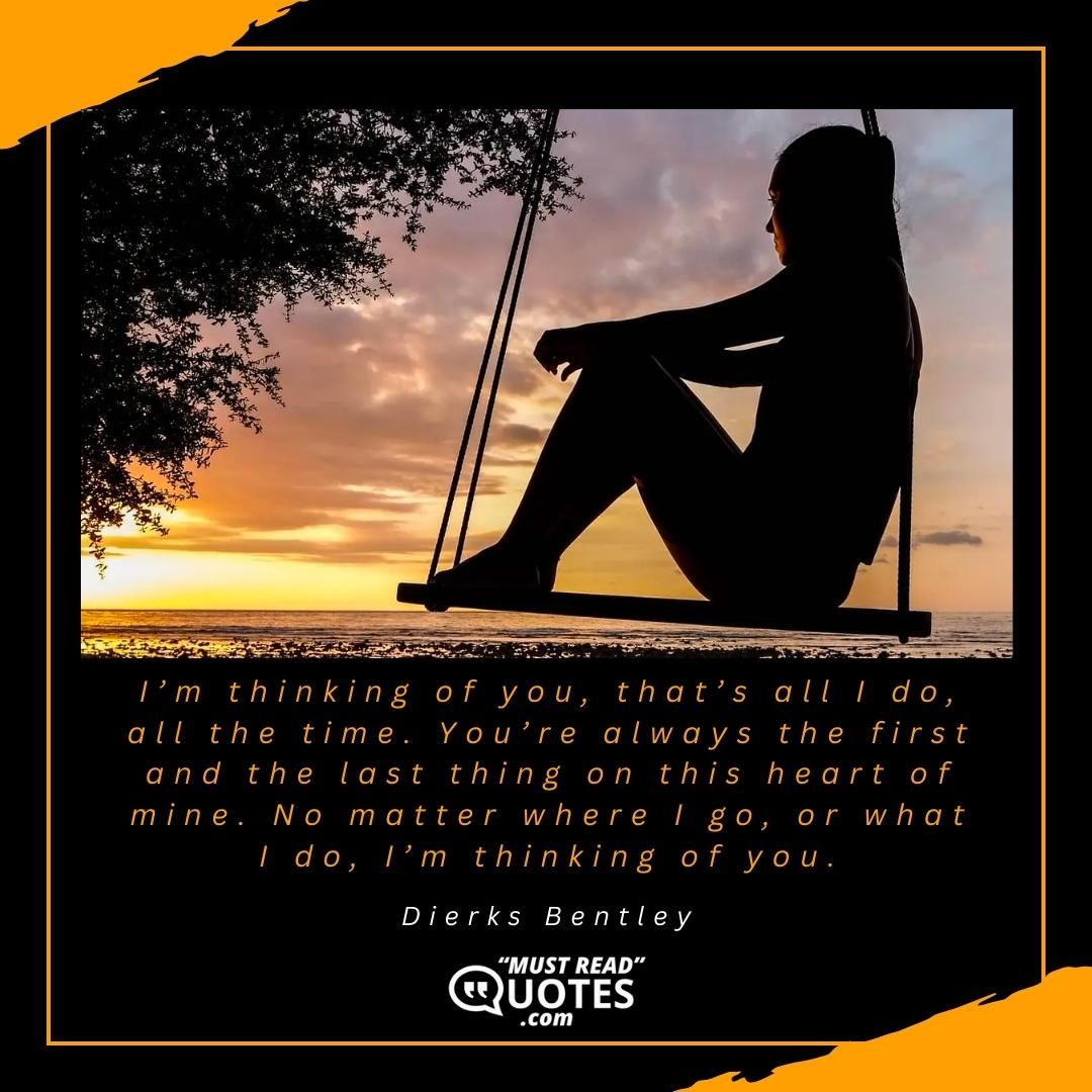 I’m thinking of you, that’s all I do, all the time. You’re always the first and the last thing on this heart of mine. No matter where I go, or what I do, I’m thinking of you.