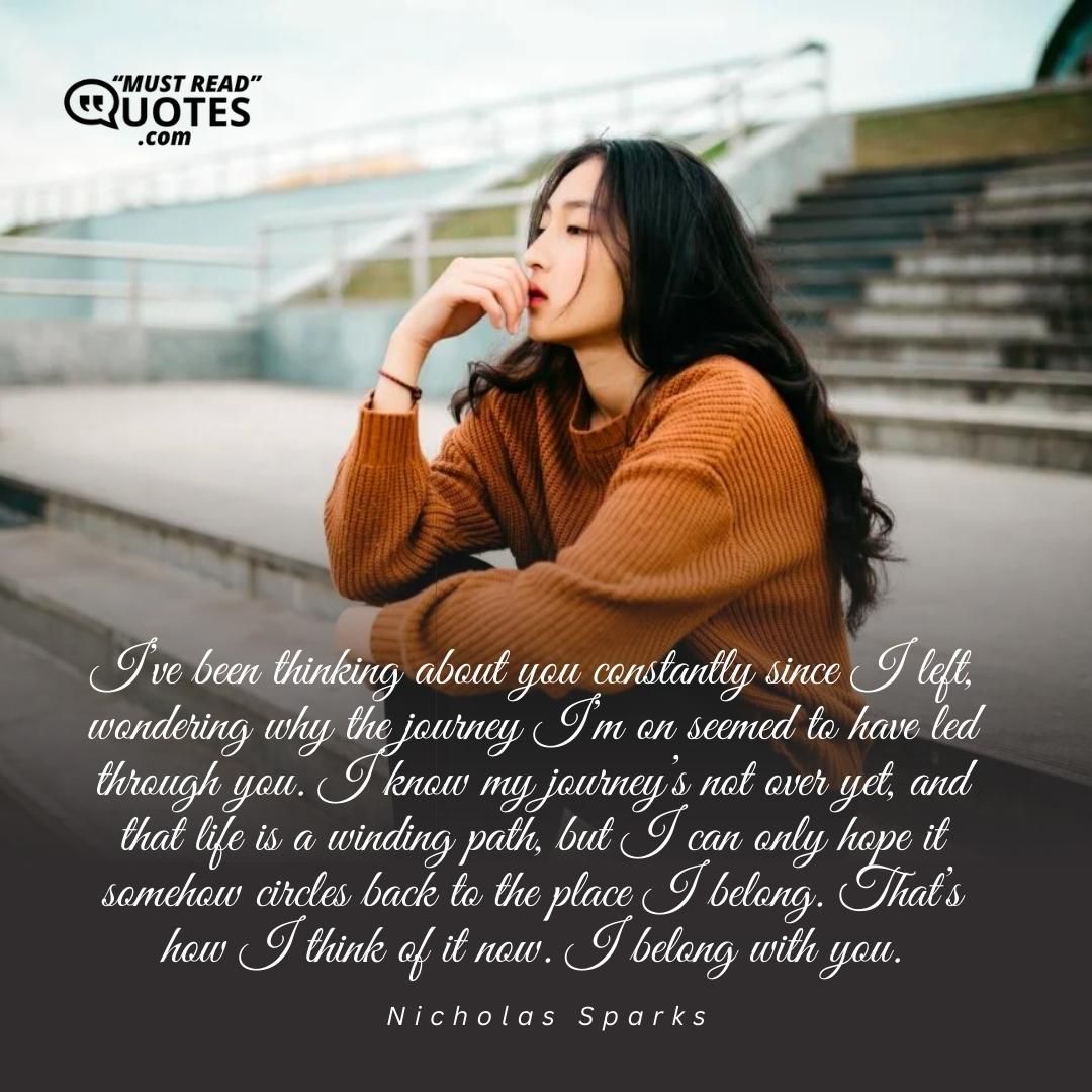 I’ve been thinking about you constantly since I left, wondering why the journey I’m on seemed to have led through you. I know my journey’s not over yet, and that life is a winding path, but I can only hope it somehow circles back to the place I belong. That’s how I think of it now. I belong with you.