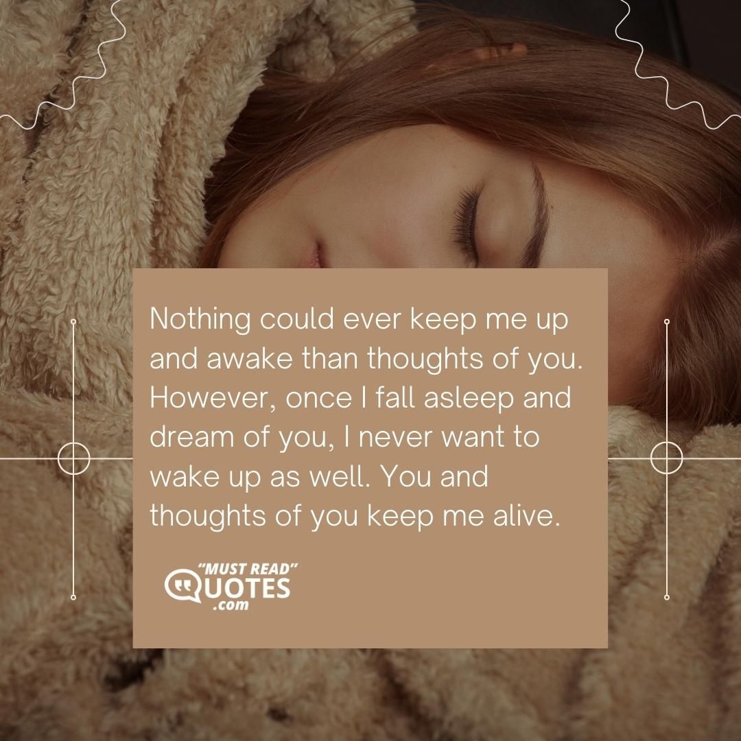 Nothing could ever keep me up and awake than thoughts of you. However, once I fall asleep and dream of you, I never want to wake up as well. You and thoughts of you keep me alive.