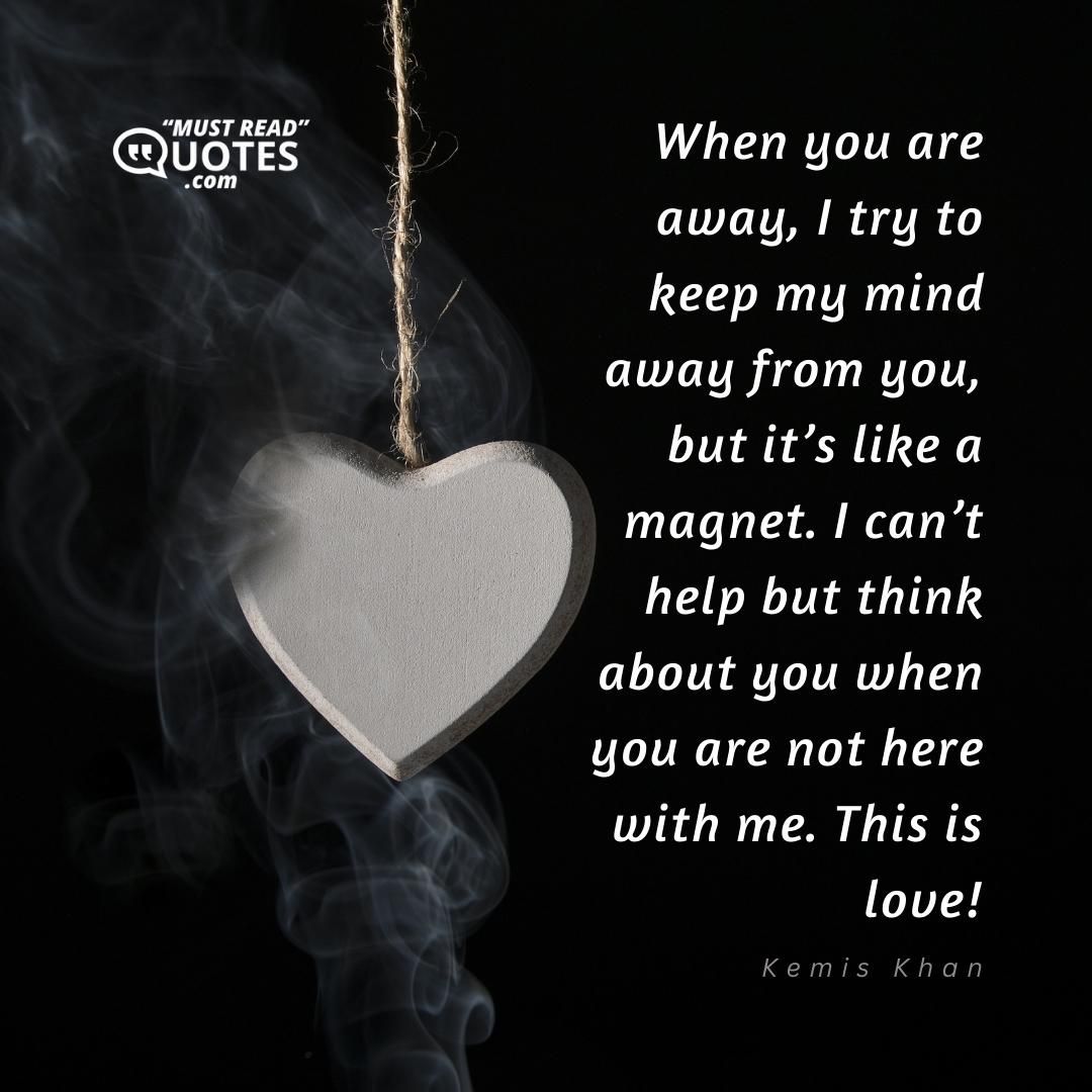 When you are away, I try to keep my mind away from you, but it’s like a magnet. I can’t help but think about you when you are not here with me. This is love!