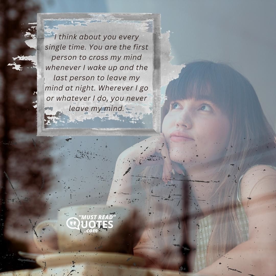 I think about you every single time. You are the first person to cross my mind whenever I wake up and the last person to leave my mind at night. Wherever I go or whatever I do, you never leave my mind.