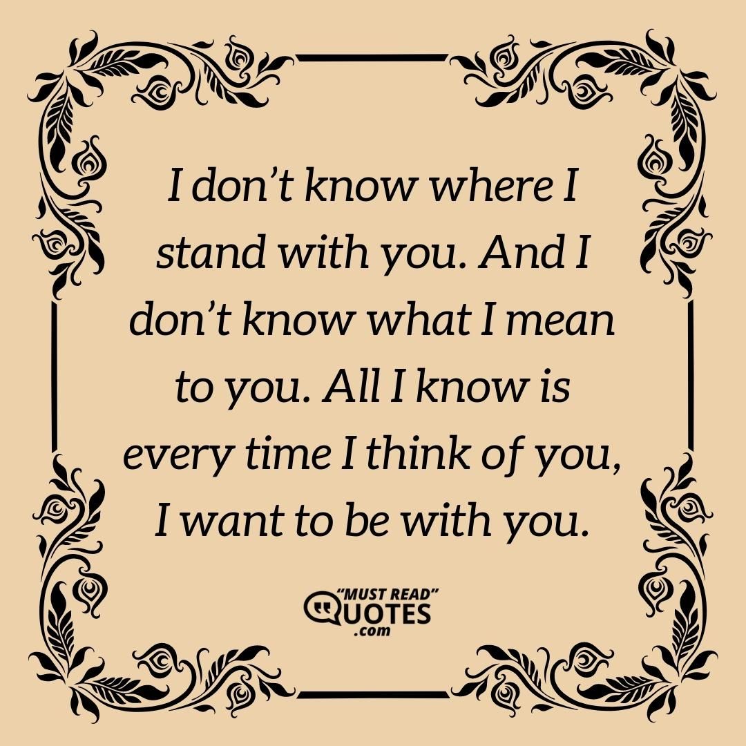 I don’t know where I stand with you. And I don’t know what I mean to you. All I know is every time I think of you, I want to be with you.