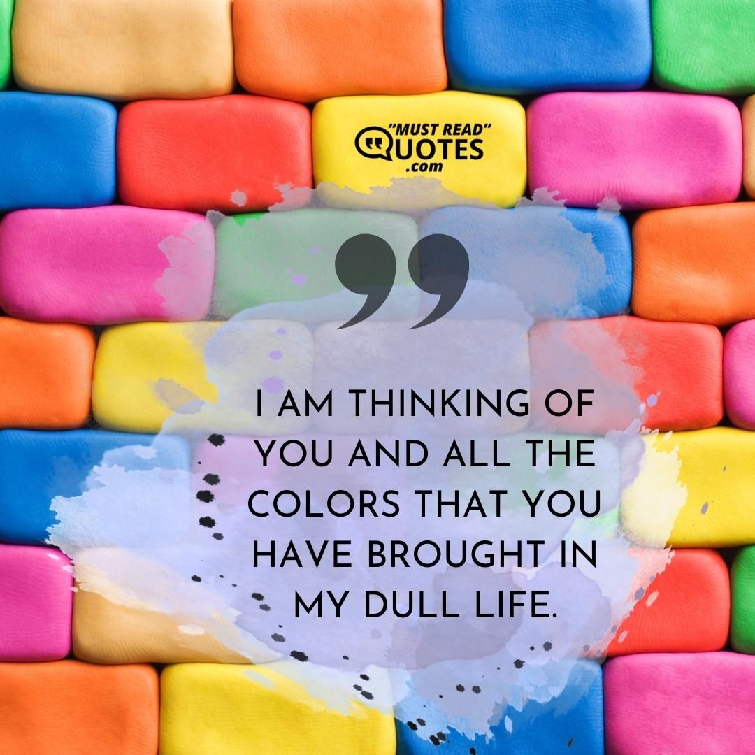 I am thinking of you and all the colors that you have brought in my dull life.