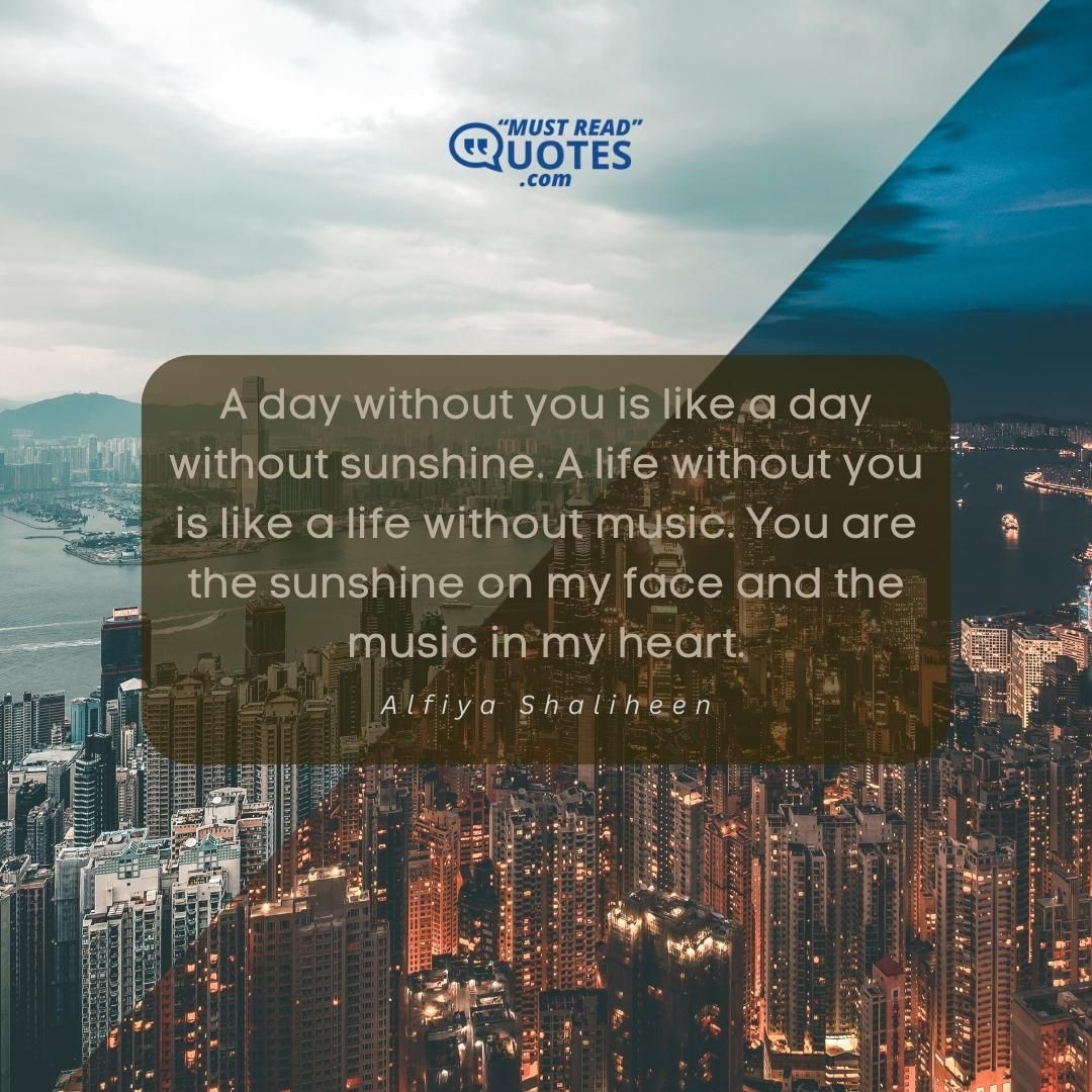 A day without you is like a day without sunshine. A life without you is like a life without music. You are the sunshine on my face and the music in my heart.