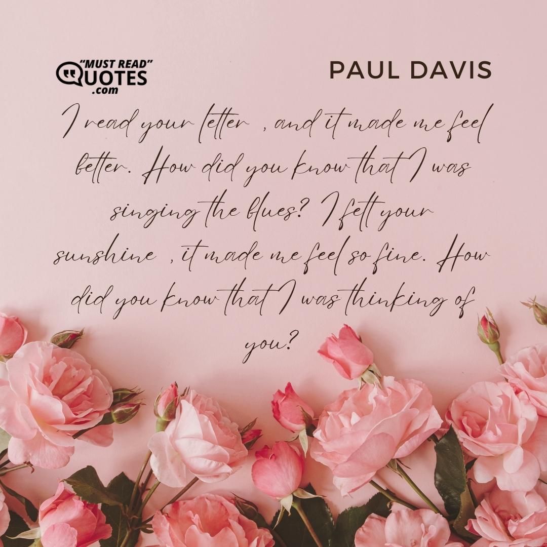 I read your letter, and it made me feel better. How did you know that I was singing the blues? I felt your sunshine, it made me feel so fine. How did you know that I was thinking of you?
