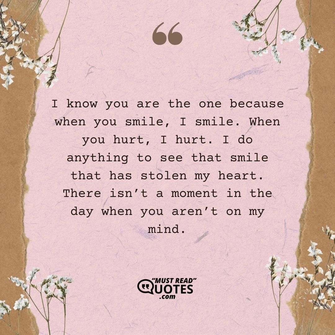 I know you are the one because when you smile, I smile. When you hurt, I hurt. I do anything to see that smile that has stolen my heart. There isn’t a moment in the day when you aren’t on my mind.