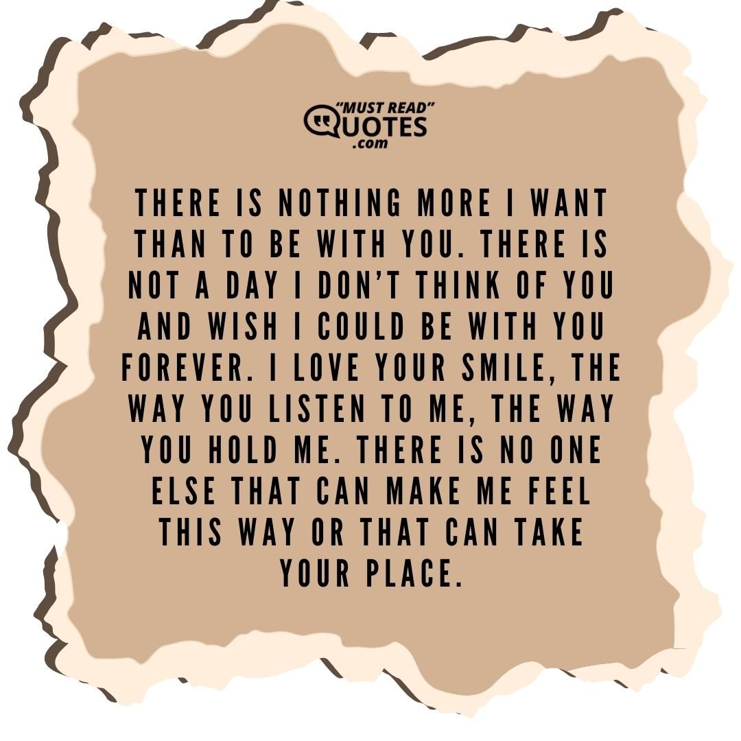 There is nothing more I want than to be with you. There is not a day I don’t think of you and wish I could be with you forever. I love your smile, the way you listen to me, the way you hold me. There is no one else that can make me feel this way or that can take your place.