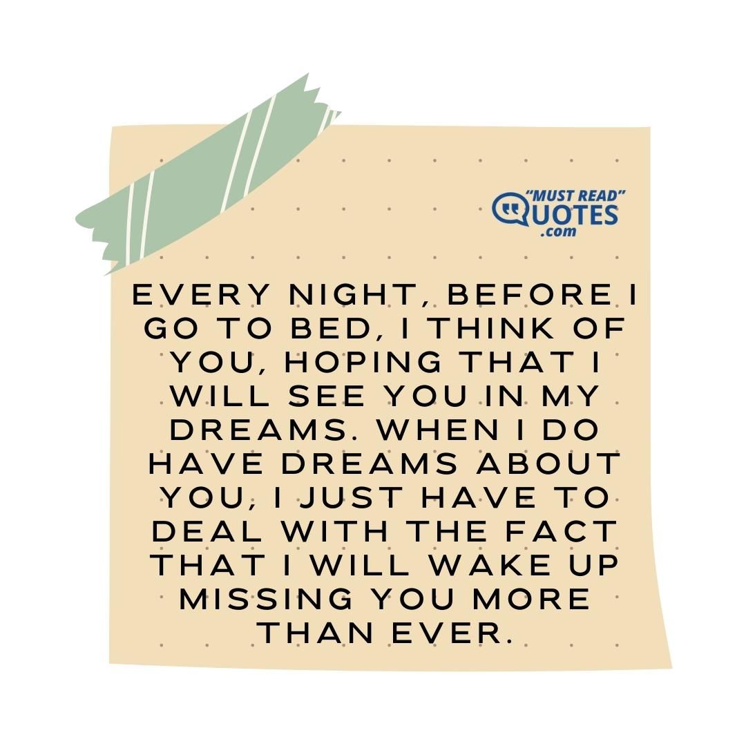 Every night, before I go to bed, I think of you, hoping that I will see you in my dreams. When I do have dreams about you, I just have to deal with the fact that I will wake up missing you more than ever.