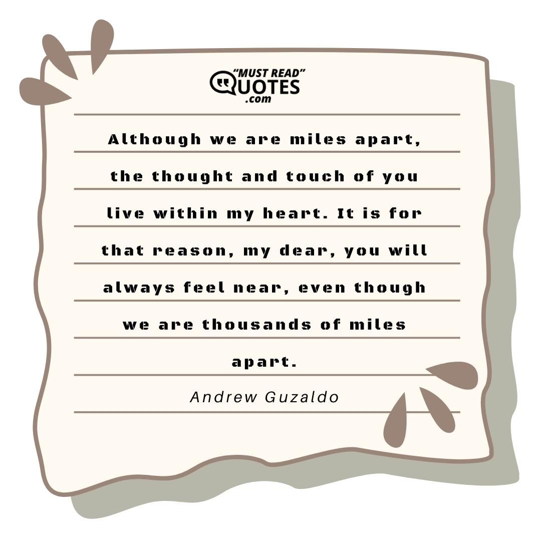 Although we are miles apart, the thought and touch of you live within my heart. It is for that reason, my dear, you will always feel near, even though we are thousands of miles apart.