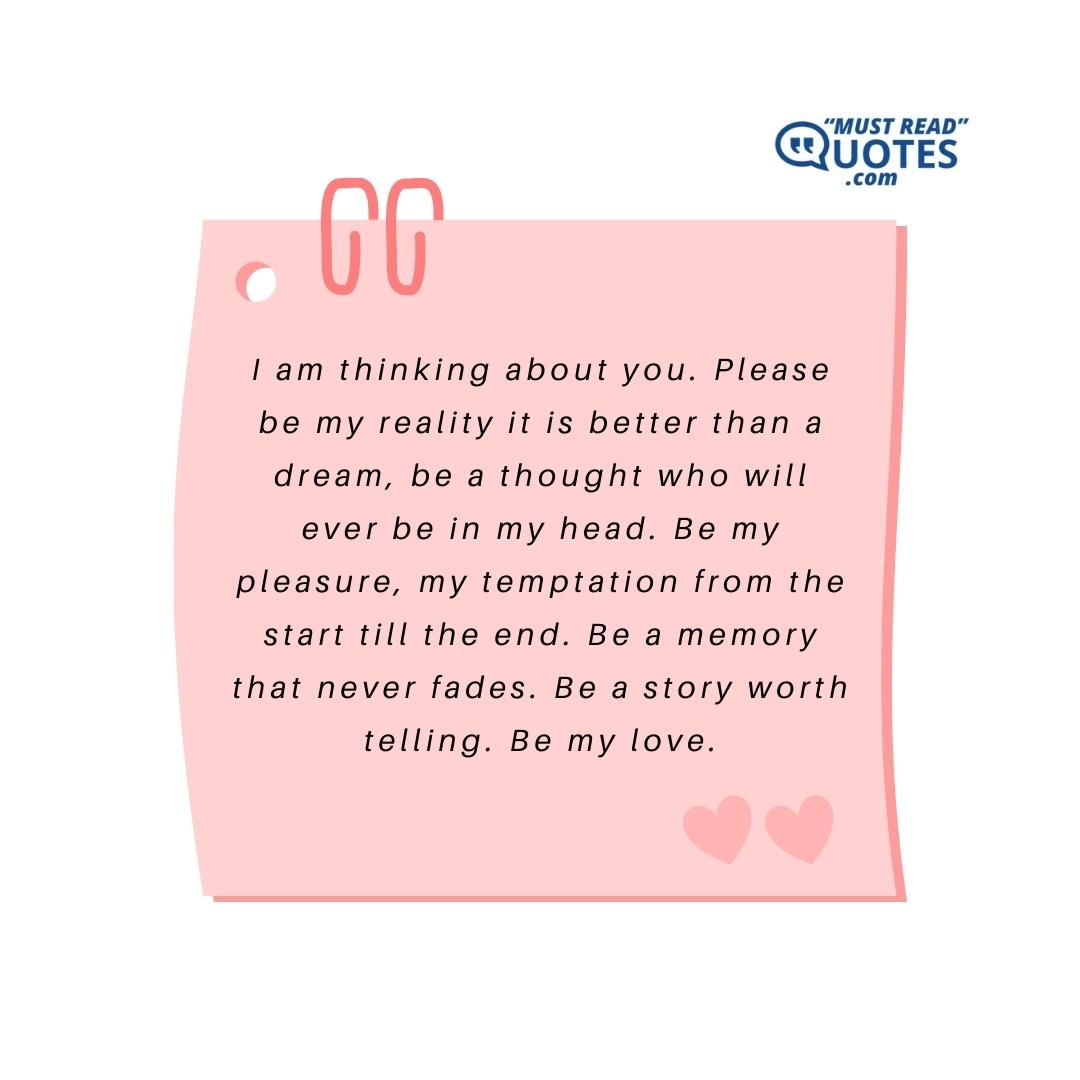 I am thinking about you. Please be my reality it is better than a dream, be a thought who will ever be in my head. Be my pleasure, my temptation from the start till the end. Be a memory that never fades. Be a story worth telling. Be my love.