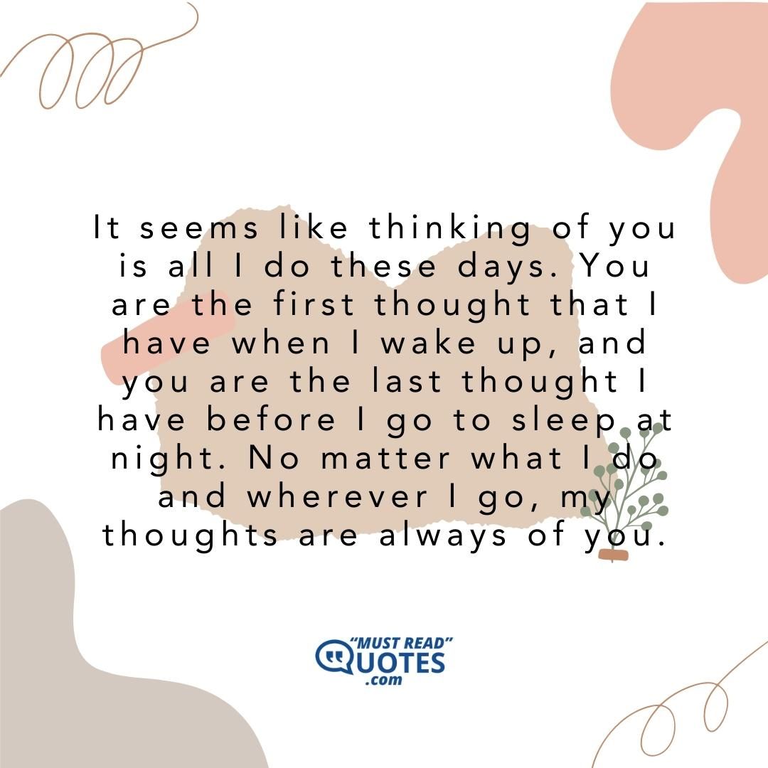 It seems like thinking of you is all I do these days. You are the first thought that I have when I wake up, and you are the last thought I have before I go to sleep at night. No matter what I do and wherever I go, my thoughts are always of you.