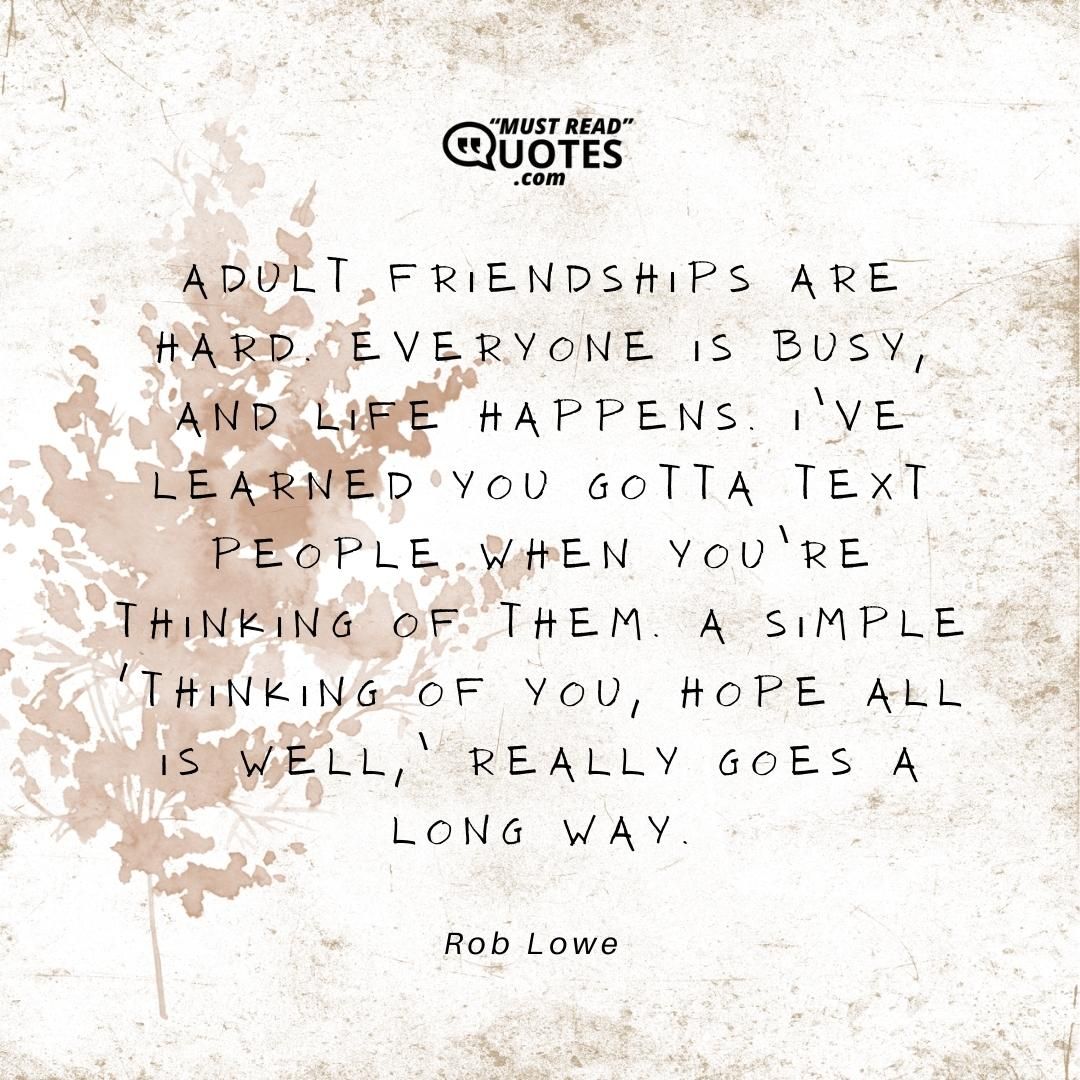 Adult friendships are hard. Everyone is busy, and life happens. I’ve learned you gotta text people when you’re thinking of them. A simple ‘Thinking of you, hope all is well,’ really goes a long way.