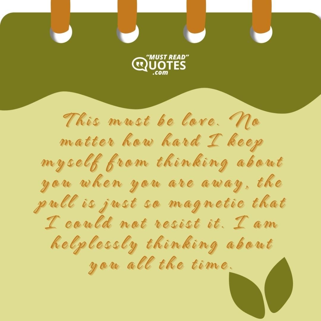 This must be love. No matter how hard I keep myself from thinking about you when you are away, the pull is just so magnetic that I could not resist it. I am helplessly thinking about you all the time.