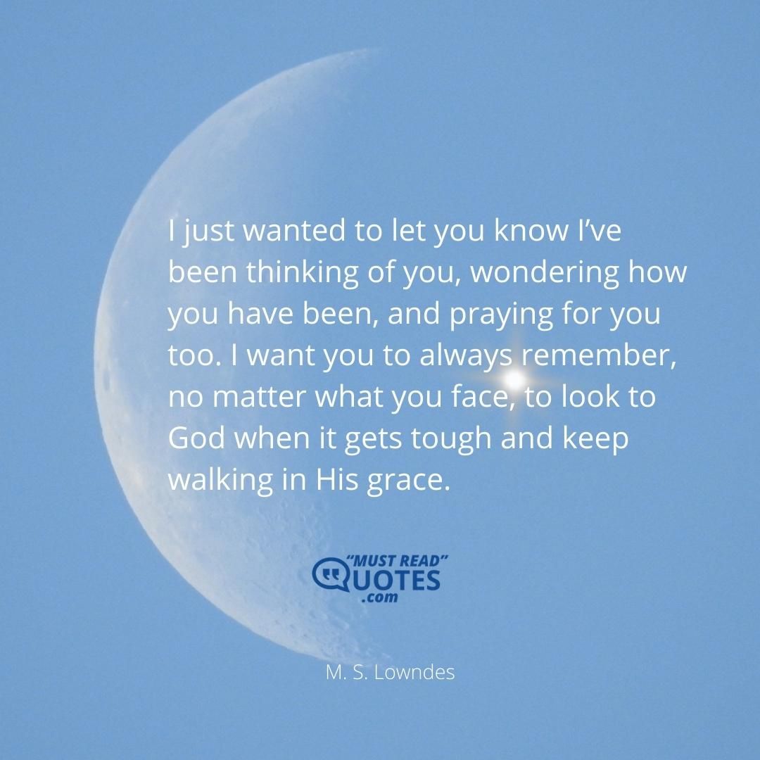 I just wanted to let you know I’ve been thinking of you, wondering how you have been, and praying for you too. I want you to always remember, no matter what you face, to look to God when it gets tough and keep walking in His grace.