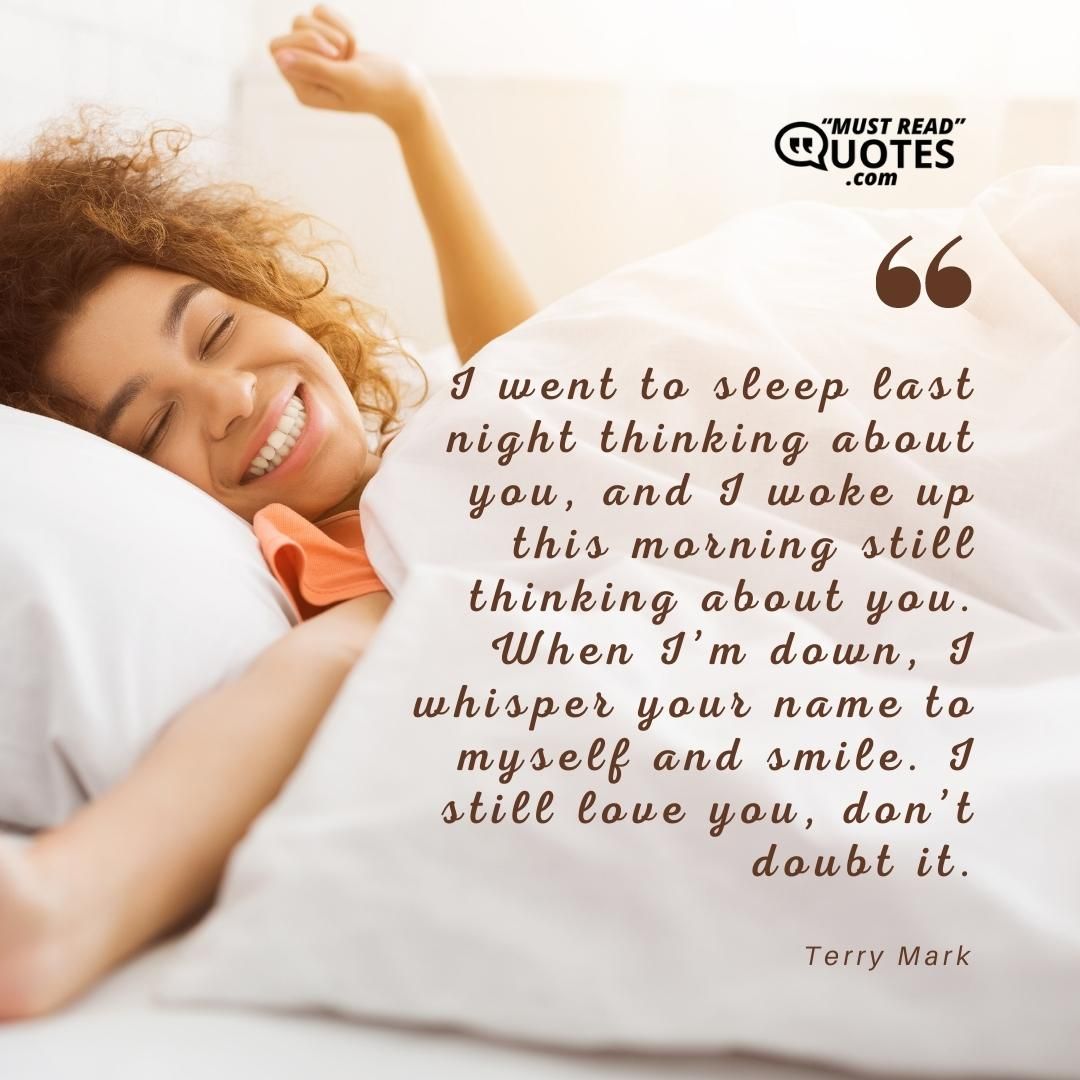 I went to sleep last night thinking about you, and I woke up this morning still thinking about you. When I’m down, I whisper your name to myself and smile. I still love you, don’t doubt it.