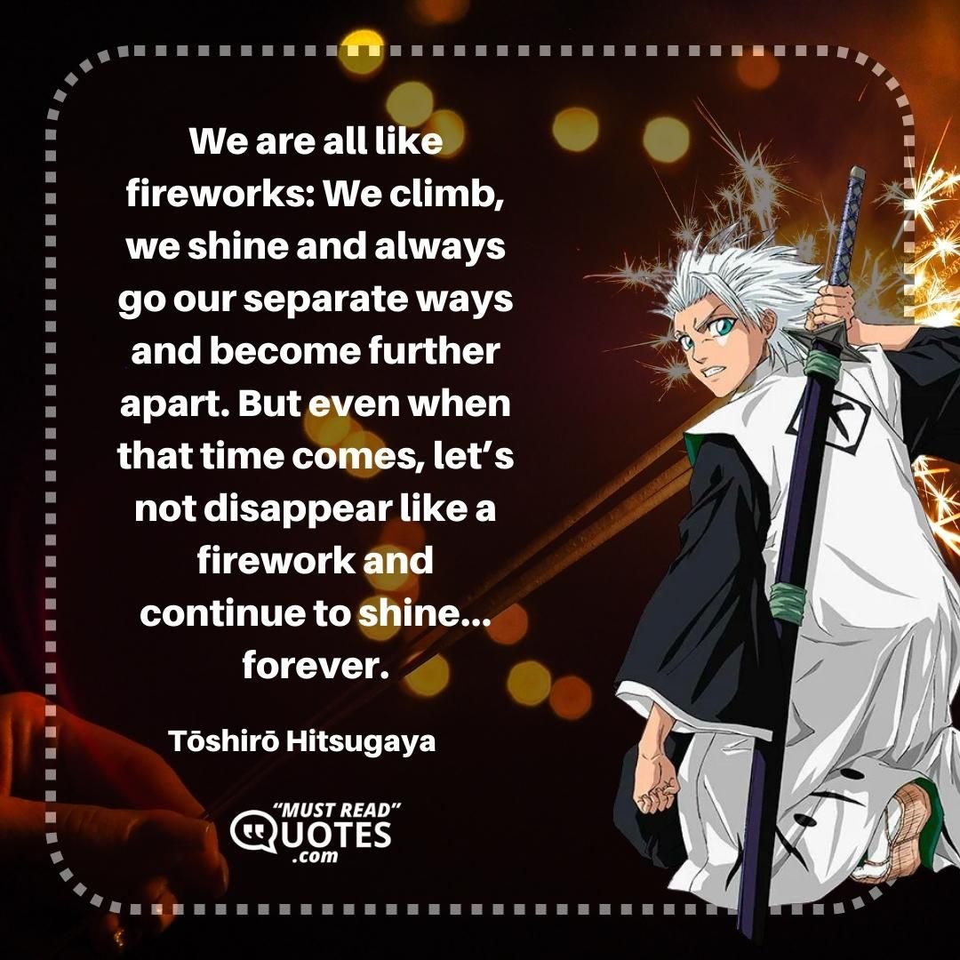 We are all like fireworks: We climb, we shine and always go our separate ways and become further apart. But even when that time comes, let’s not disappear like a firework and continue to shine… forever.