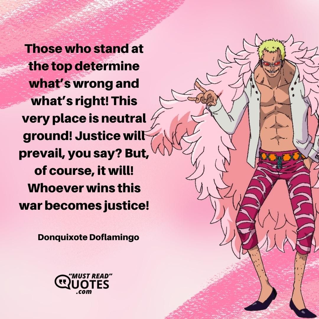 Those who stand at the top determine what’s wrong and what’s right! This very place is neutral ground! Justice will prevail, you say? But, of course, it will! Whoever wins this war becomes justice!