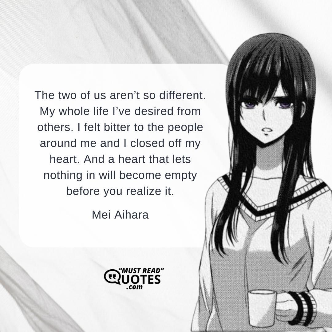 The two of us aren’t so different. My whole life I’ve desired from others. I felt bitter to the people around me and I closed off my heart. And a heart that lets nothing in will become empty before you realize it.