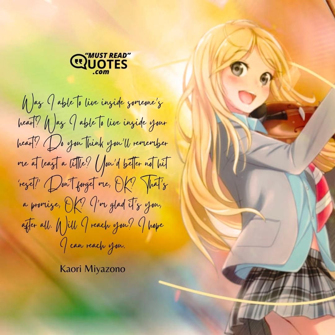 Was I able to live inside someone’s heart? Was I able to live inside your heart? Do you think you’ll remember me at least a little? You’d better not hit ‘reset!’ Don’t forget me, OK? That’s a promise, OK? I’m glad it’s you, after all. Will I reach you? I hope I can reach you.