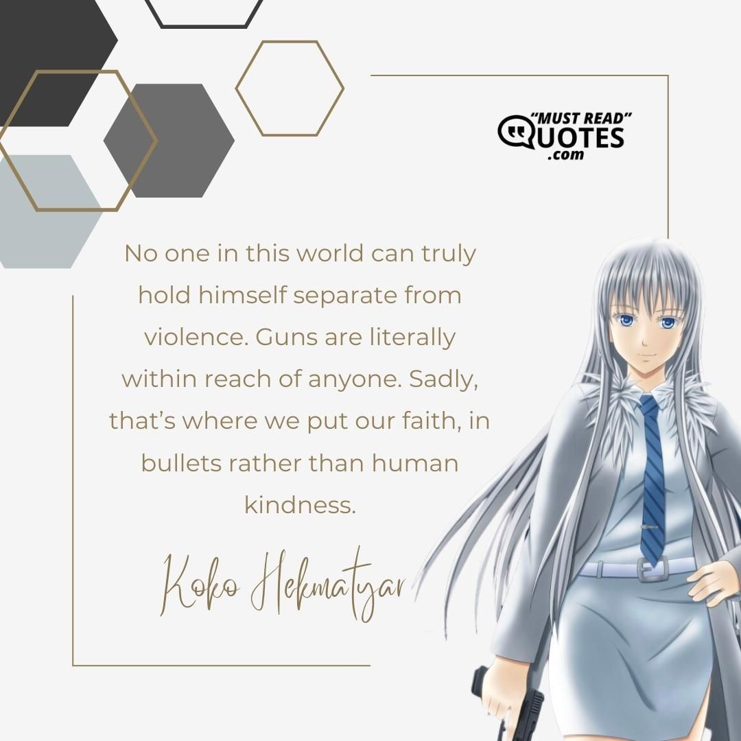 No one in this world can truly hold himself separate from violence. Guns are literally within reach of anyone. Sadly, that’s where we put our faith, in bullets rather than human kindness.
