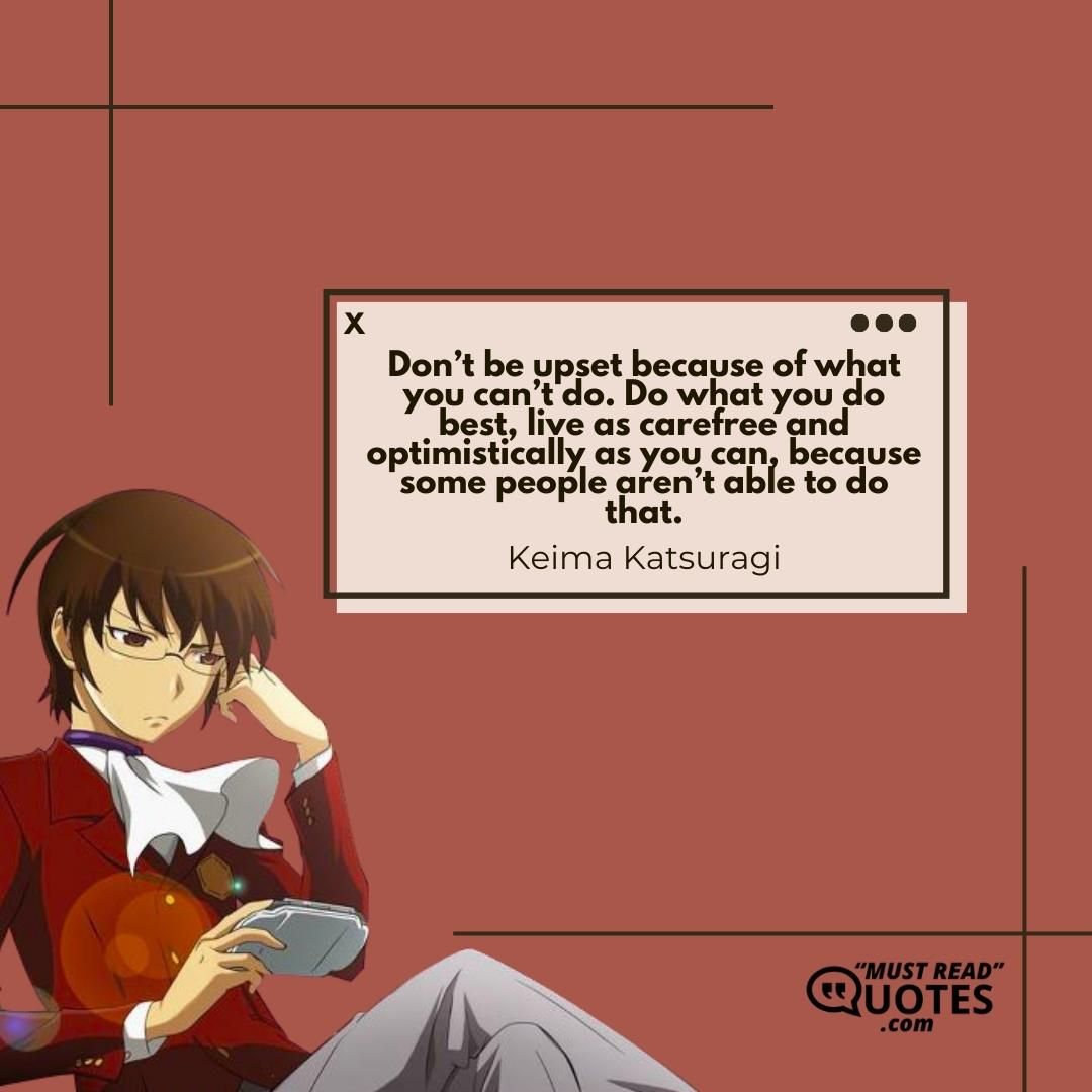 Don’t be upset because of what you can’t do. Do what you do best, live as carefree and optimistically as you can, because some people aren’t able to do that.