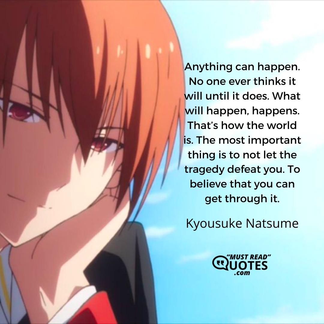 Anything can happen. No one ever thinks it will until it does. What will happen, happens. That’s how the world is. The most important thing is to not let the tragedy defeat you. To believe that you can get through it.