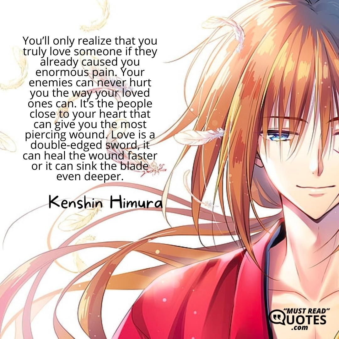 You’ll only realize that you truly love someone if they already caused you enormous pain. Your enemies can never hurt you the way your loved ones can. It’s the people close to your heart that can give you the most piercing wound. Love is a double-edged sword, it can heal the wound faster or it can sink the blade even deeper.