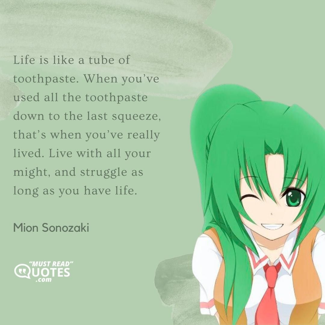 Life is like a tube of toothpaste. When you’ve used all the toothpaste down to the last squeeze, that’s when you’ve really lived. Live with all your might, and struggle as long as you have life.