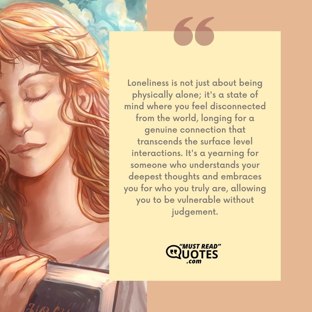 Loneliness is not just about being physically alone; it's a state of mind where you feel disconnected from the world, longing for a genuine connection that transcends the surface level interactions. It's a yearning for someone who understands your deepest thoughts and embraces you for who you truly are, allowing you to be vulnerable without judgement.