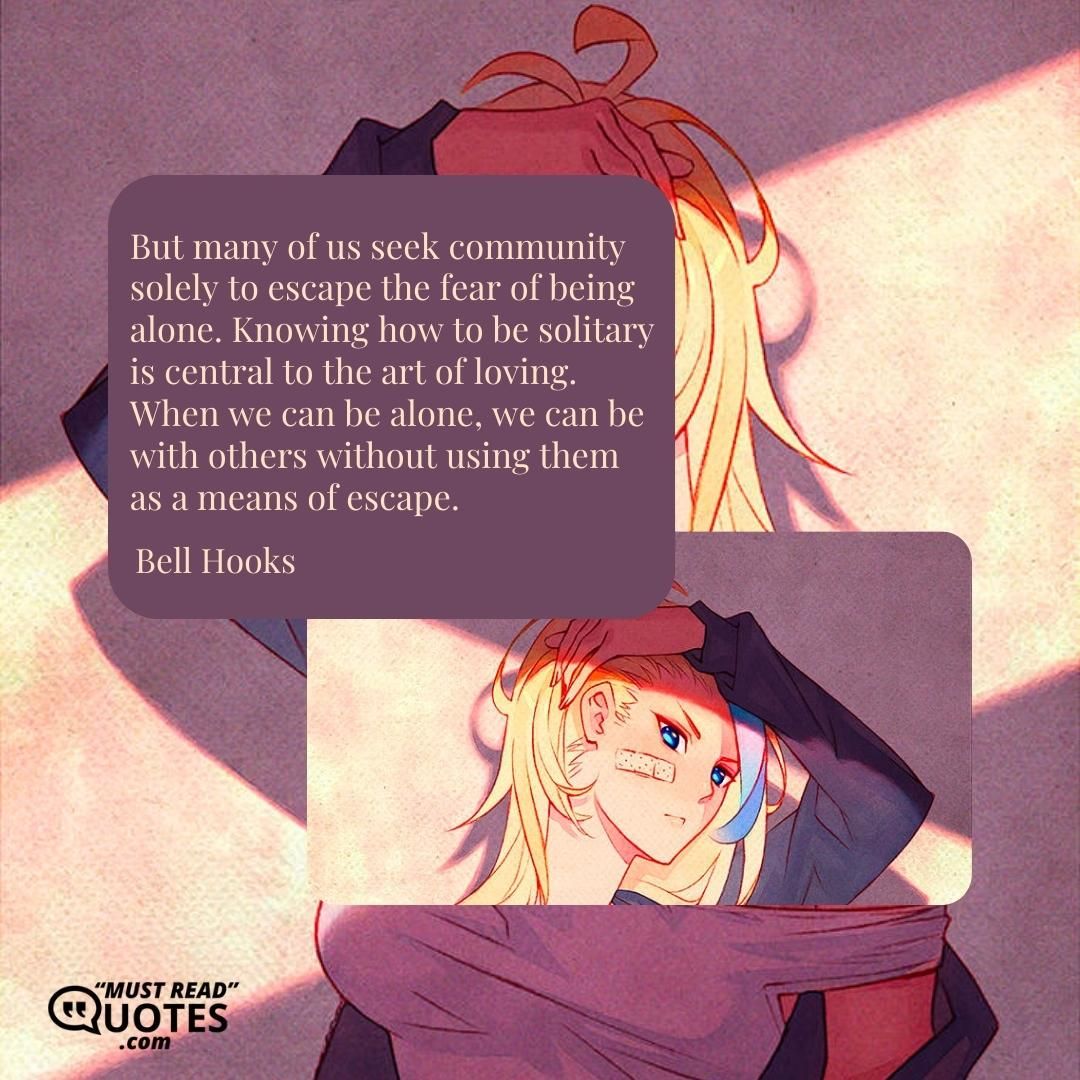 But many of us seek community solely to escape the fear of being alone. Knowing how to be solitary is central to the art of loving. When we can be alone, we can be with others without using them as a means of escape.