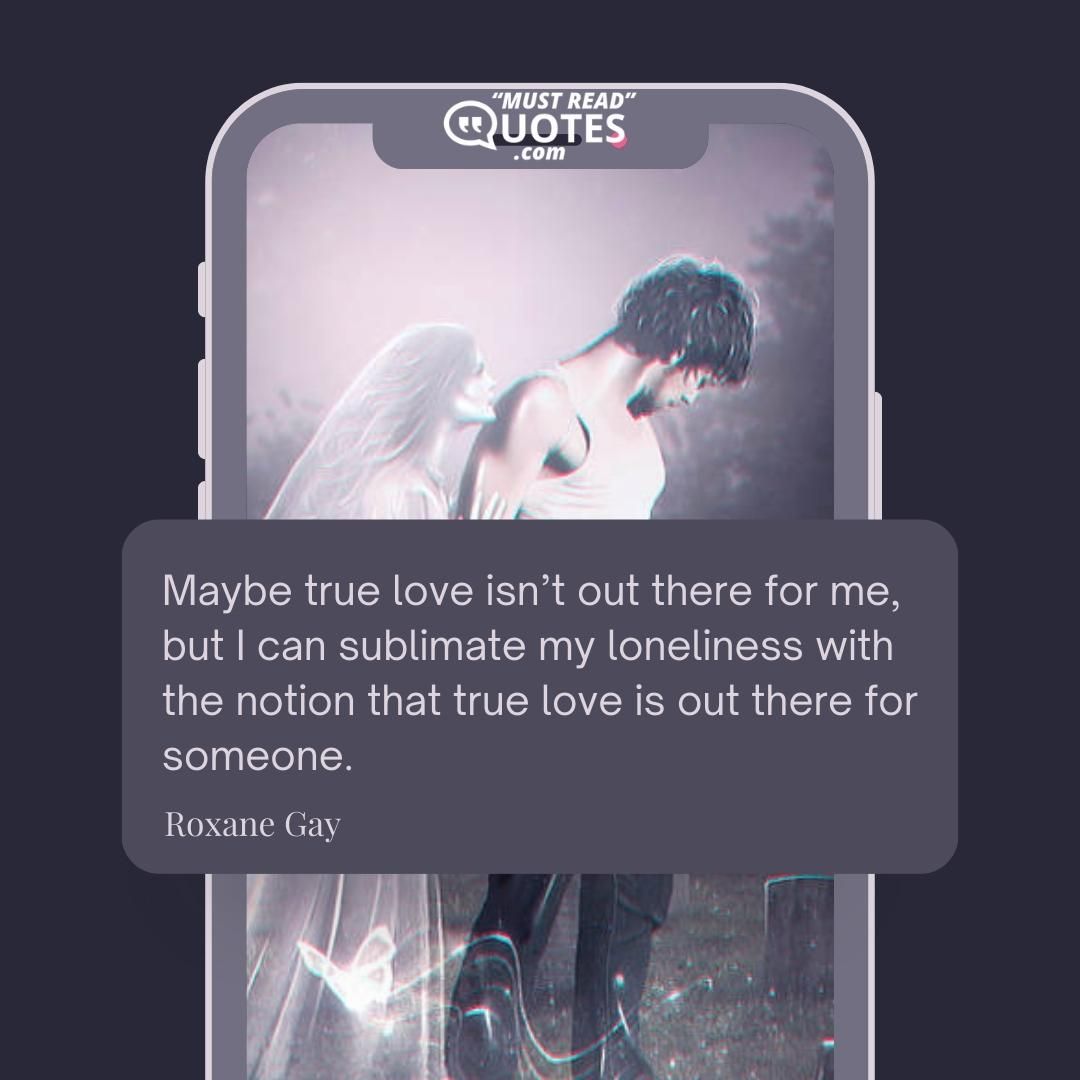Maybe true love isn’t out there for me, but I can sublimate my loneliness with the notion that true love is out there for someone.