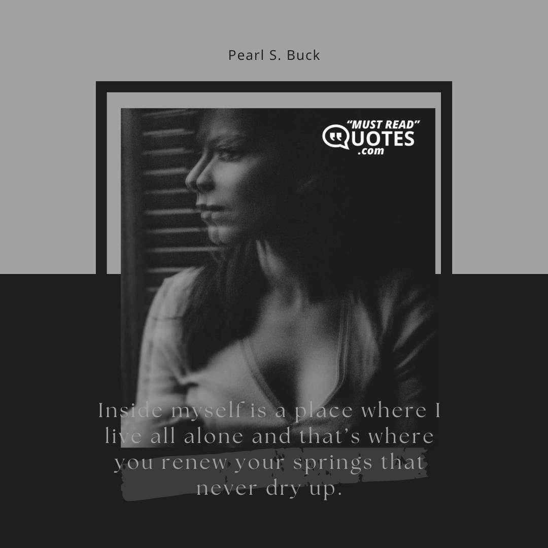 Inside myself is a place where I live all alone and that’s where you renew your springs that never dry up.