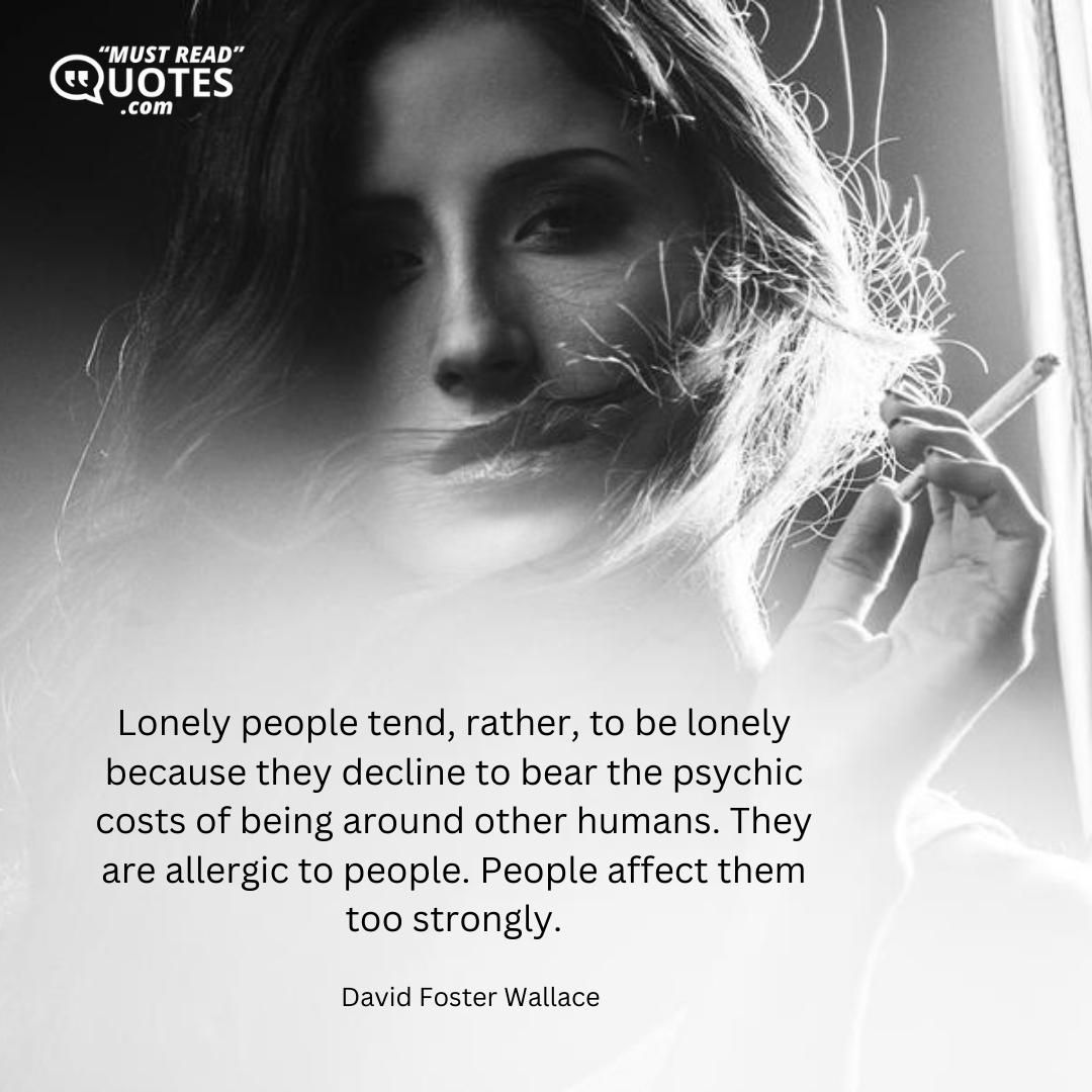 Lonely people tend, rather, to be lonely because they decline to bear the psychic costs of being around other humans. They are allergic to people. People affect them too strongly.
