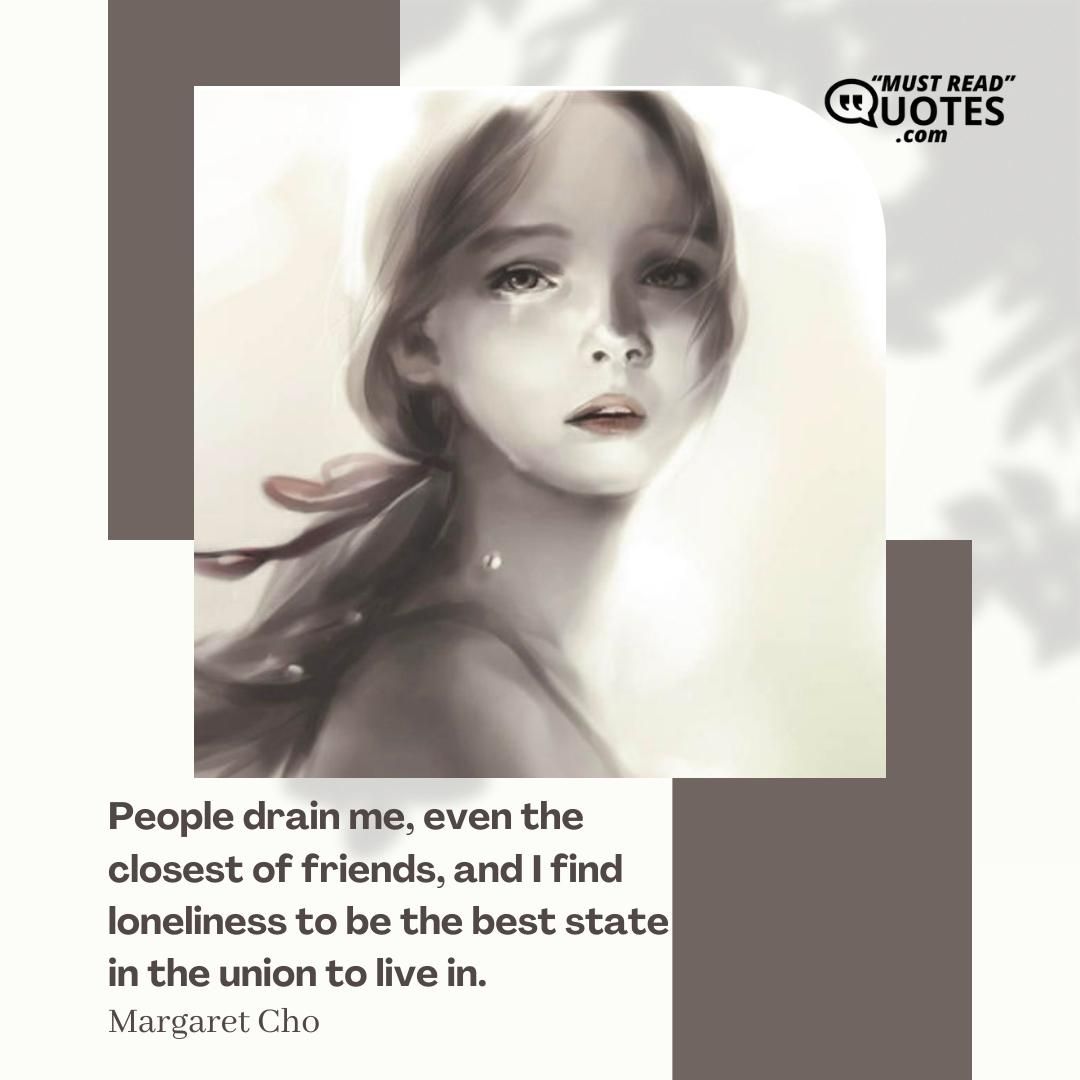 People drain me, even the closest of friends, and I find loneliness to be the best state in the union to live in.