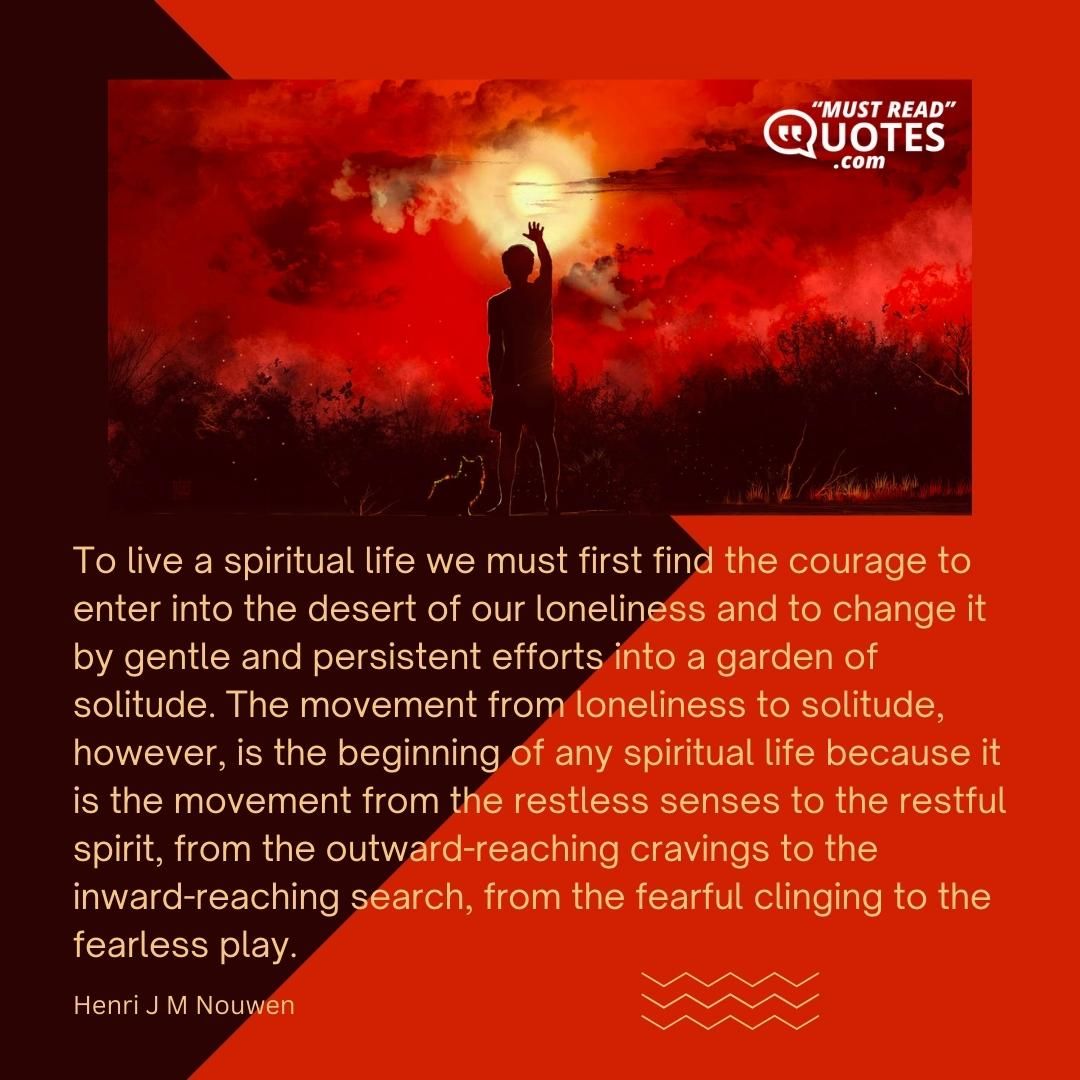To live a spiritual life we must first find the courage to enter into the desert of our loneliness and to change it by gentle and persistent efforts into a garden of solitude. The movement from loneliness to solitude, however, is the beginning of any spiritual life because it is the movement from the restless senses to the restful spirit, from the outward-reaching cravings to the inward-reaching search, from the fearful clinging to the fearless play.