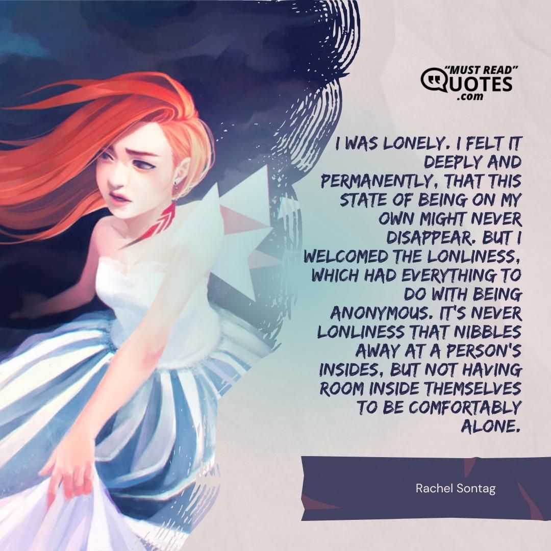 I was lonely. I felt it deeply and permanently, that this state of being on my own might never disappear. But I welcomed the lonliness, which had everything to do with being anonymous. It's never lonliness that nibbles away at a person's insides, but not having room inside themselves to be comfortably alone.