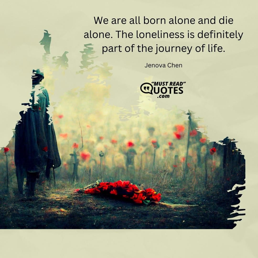 We are all born alone and die alone. The loneliness is definitely part of the journey of life.