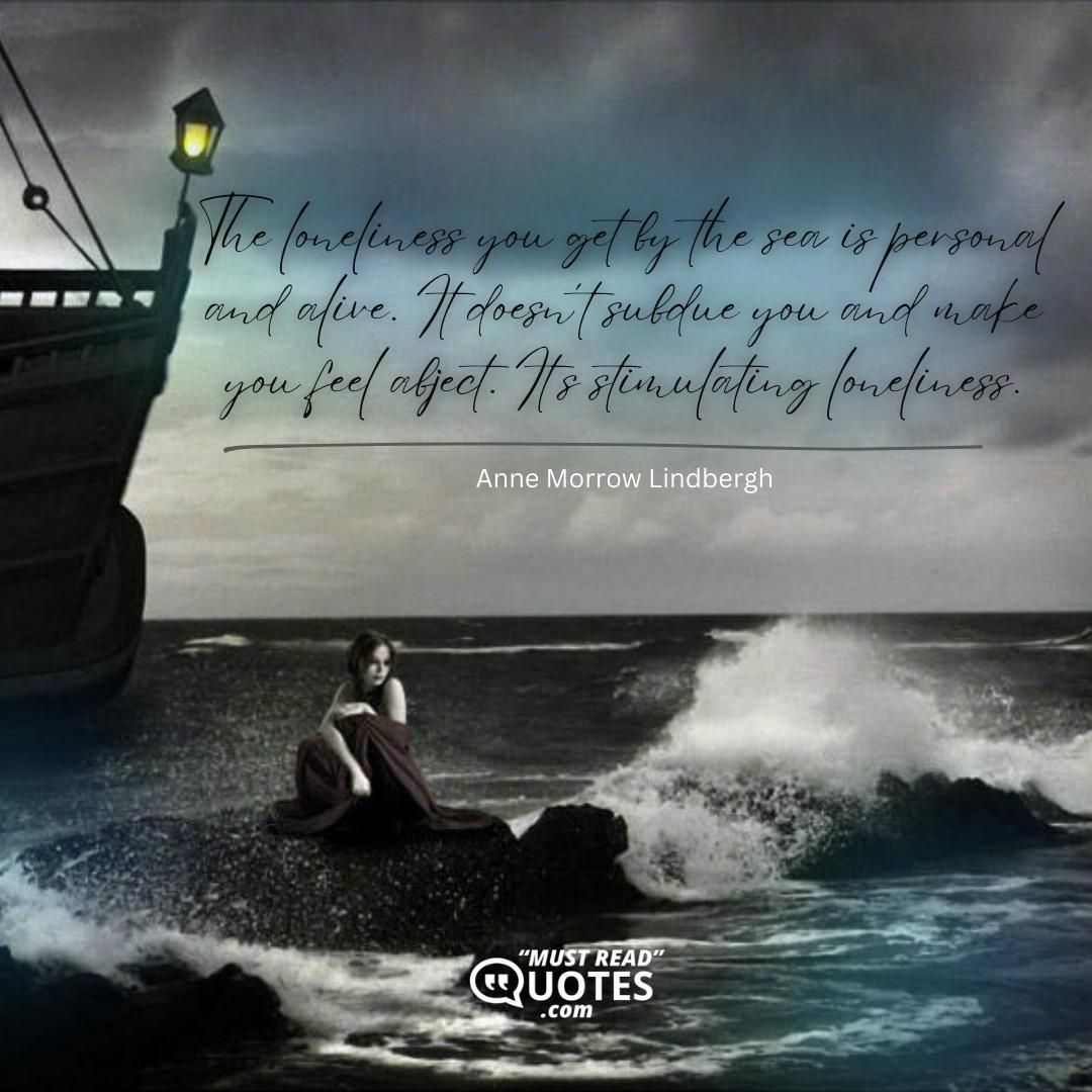 The loneliness you get by the sea is personal and alive. It doesn’t subdue you and make you feel abject. It’s stimulating loneliness.
