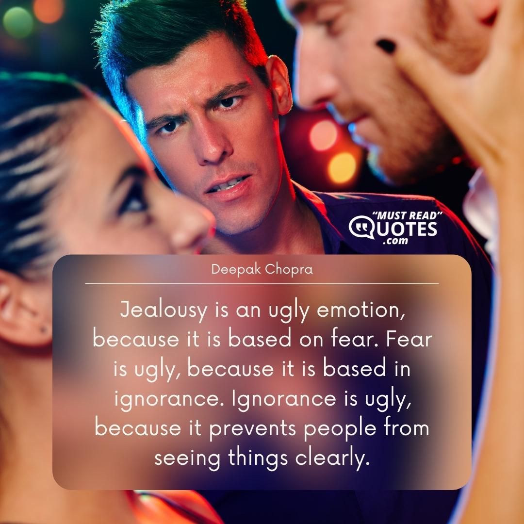 Jealousy is an ugly emotion, because it is based on fear. Fear is ugly, because it is based in ignorance. Ignorance is ugly, because it prevents people from seeing things clearly.