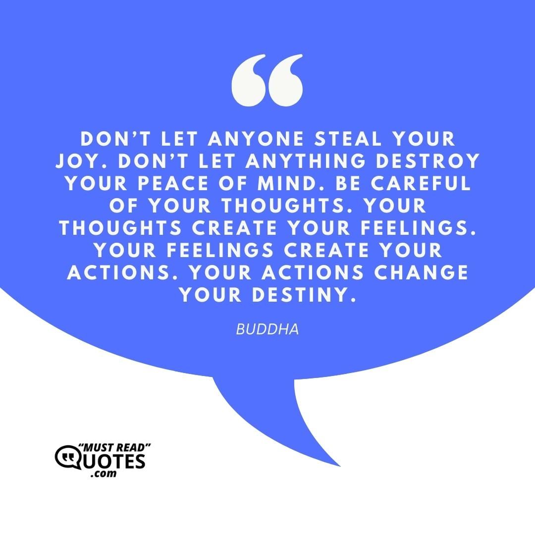 Don’t let anyone steal your joy. Don’t let anything destroy your peace of mind. Be careful of your thoughts. Your thoughts create your feelings. Your feelings create your actions. Your actions change your destiny.