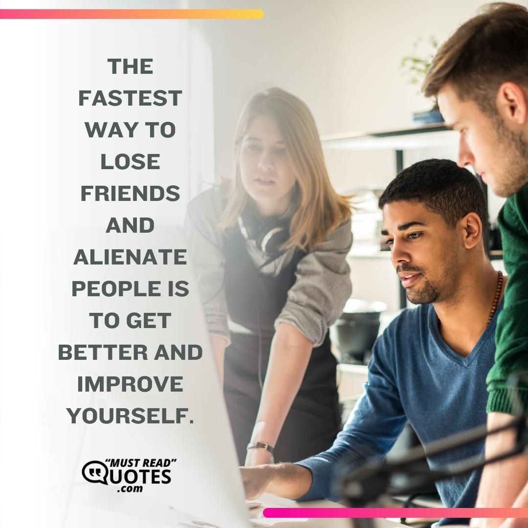 The fastest way to lose friends and alienate people is to get better and improve yourself.